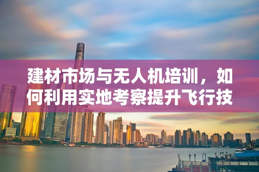 建材市场与无人机培训，如何利用实地考察提升飞行技能？