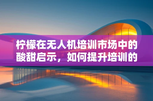柠檬在无人机培训市场中的酸甜启示，如何提升培训的趣味性与实效性？
