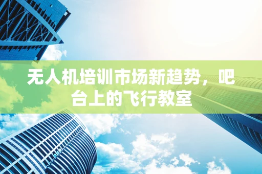 无人机培训市场新趋势，吧台上的飞行教室