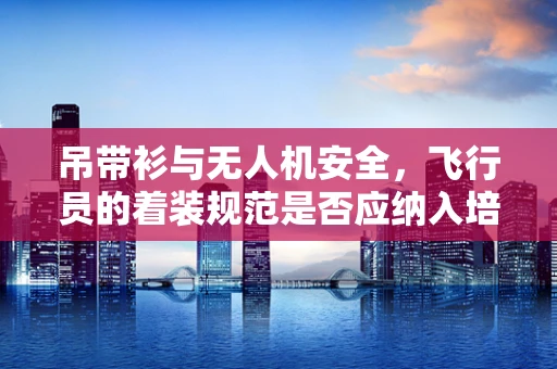 吊带衫与无人机安全，飞行员的着装规范是否应纳入培训课程？