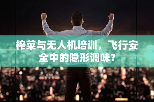 榨菜与无人机培训，飞行安全中的隐形调味？