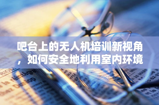 吧台上的无人机培训新视角，如何安全地利用室内环境进行实操练习？