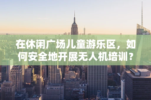 在休闲广场儿童游乐区，如何安全地开展无人机培训？