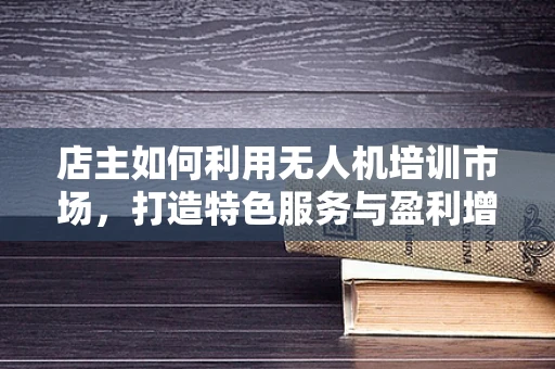 店主如何利用无人机培训市场，打造特色服务与盈利增长点？
