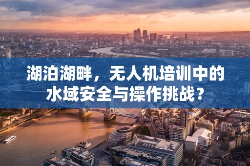 湖泊湖畔，无人机培训中的水域安全与操作挑战？