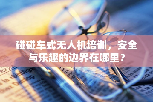 碰碰车式无人机培训，安全与乐趣的边界在哪里？