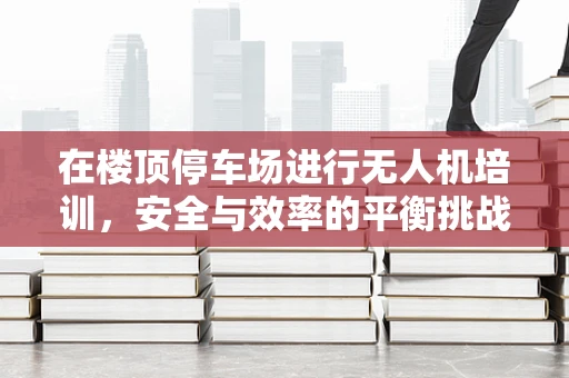 在楼顶停车场进行无人机培训，安全与效率的平衡挑战
