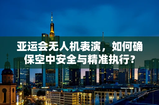 亚运会无人机表演，如何确保空中安全与精准执行？