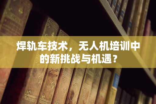焊轨车技术，无人机培训中的新挑战与机遇？