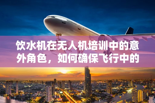 饮水机在无人机培训中的意外角色，如何确保飞行中的安全补给？
