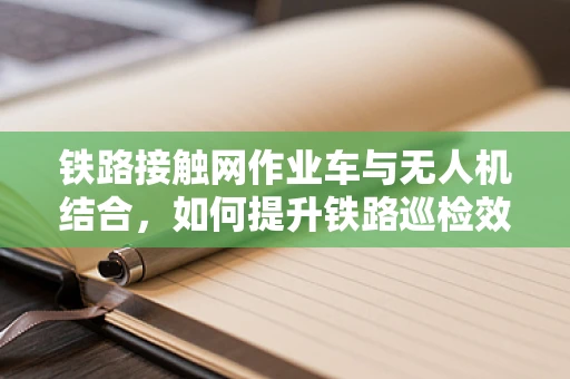 铁路接触网作业车与无人机结合，如何提升铁路巡检效率？