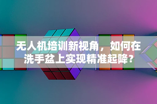 无人机培训新视角，如何在洗手盆上实现精准起降？
