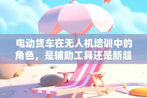 电动货车在无人机培训中的角色，是辅助工具还是新趋势？
