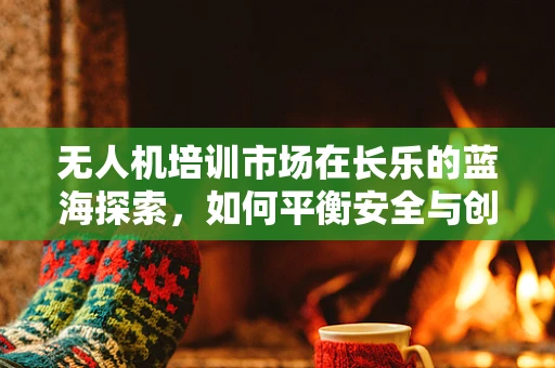 无人机培训市场在长乐的蓝海探索，如何平衡安全与创新的培训模式？
