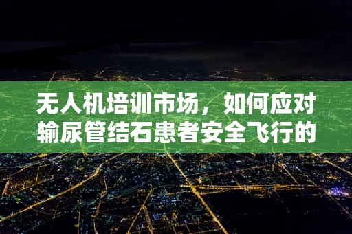 无人机培训市场，如何应对输尿管结石患者安全飞行的挑战？