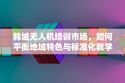 韩城无人机培训市场，如何平衡地域特色与标准化教学？