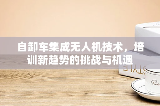 自卸车集成无人机技术，培训新趋势的挑战与机遇