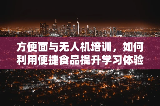 方便面与无人机培训，如何利用便捷食品提升学习体验？