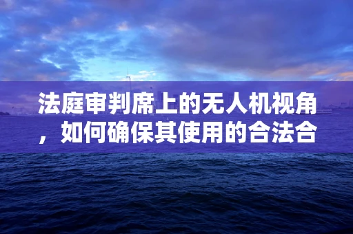 法庭审判席上的无人机视角，如何确保其使用的合法合规？