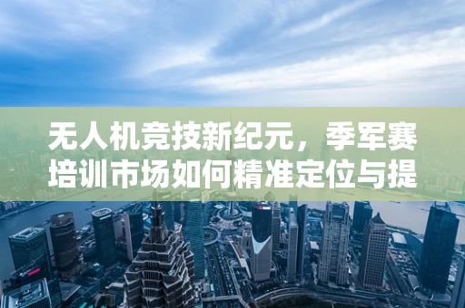 无人机竞技新纪元，季军赛培训市场如何精准定位与提升？