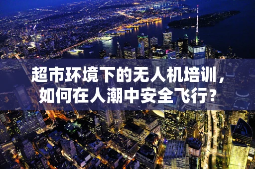 超市环境下的无人机培训，如何在人潮中安全飞行？