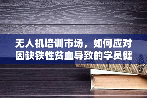 无人机培训市场，如何应对因缺铁性贫血导致的学员健康挑战？