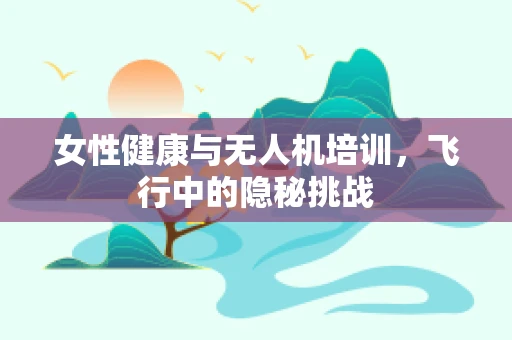 女性健康与无人机培训，飞行中的隐秘挑战