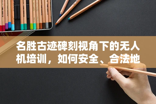 名胜古迹碑刻视角下的无人机培训，如何安全、合法地记录文化遗产？