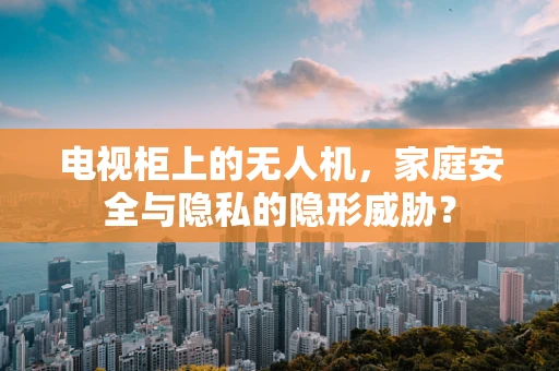 电视柜上的无人机，家庭安全与隐私的隐形威胁？