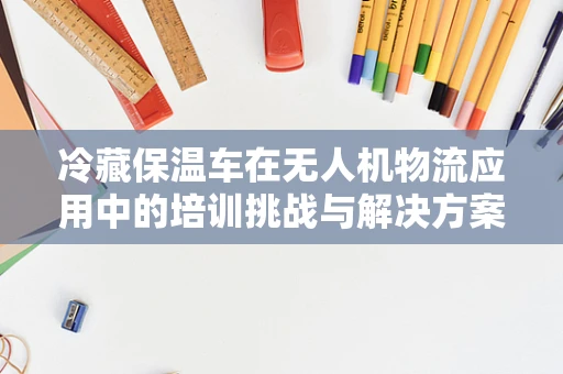 冷藏保温车在无人机物流应用中的培训挑战与解决方案