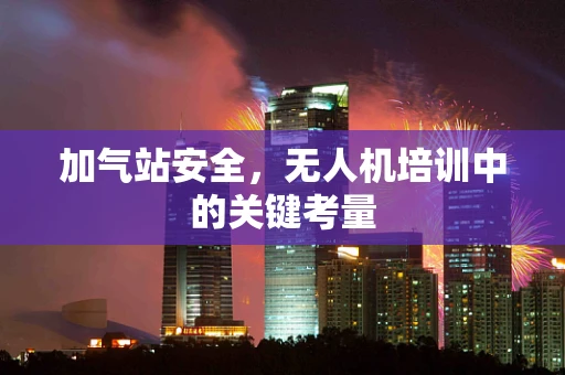 加气站安全，无人机培训中的关键考量