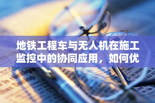 地铁工程车与无人机在施工监控中的协同应用，如何优化培训方案？