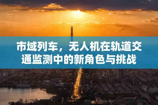 市域列车，无人机在轨道交通监测中的新角色与挑战