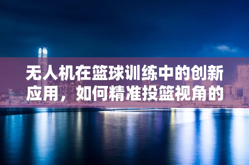 无人机在篮球训练中的创新应用，如何精准投篮视角的捕捉与数据分析？