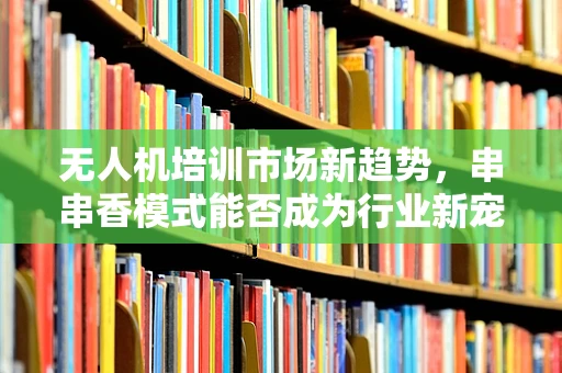 无人机培训市场新趋势，串串香模式能否成为行业新宠？