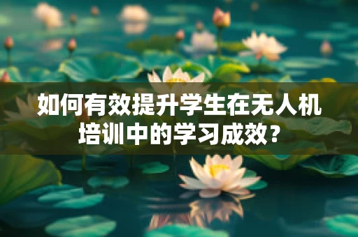 如何有效提升学生在无人机培训中的学习成效？