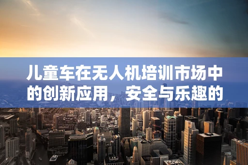 儿童车在无人机培训市场中的创新应用，安全与乐趣的完美结合？
