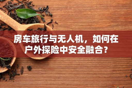 房车旅行与无人机，如何在户外探险中安全融合？