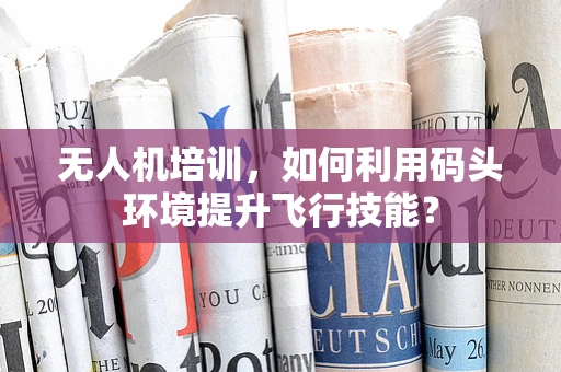 无人机培训，如何利用码头环境提升飞行技能？