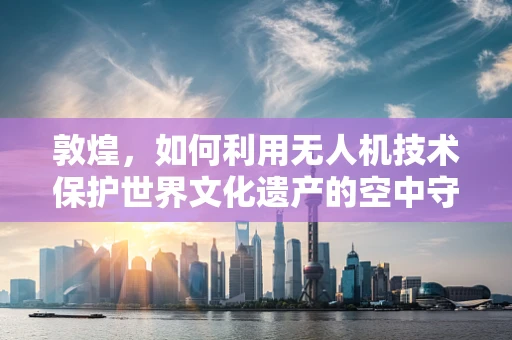 敦煌，如何利用无人机技术保护世界文化遗产的空中守望者？
