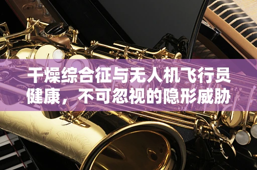 干燥综合征与无人机飞行员健康，不可忽视的隐形威胁？