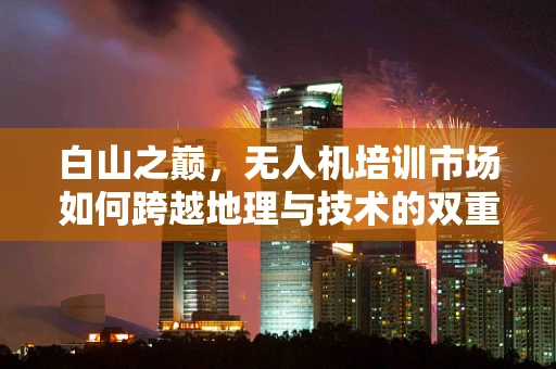 白山之巅，无人机培训市场如何跨越地理与技术的双重挑战？