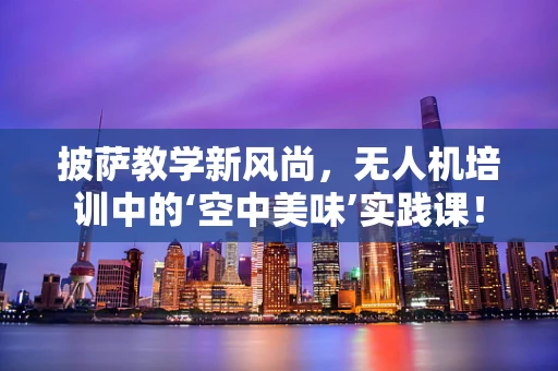 披萨教学新风尚，无人机培训中的‘空中美味’实践课！
