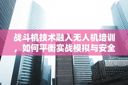 战斗机技术融入无人机培训，如何平衡实战模拟与安全边界？