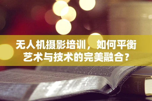 无人机摄影培训，如何平衡艺术与技术的完美融合？