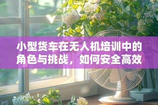 小型货车在无人机培训中的角色与挑战，如何安全高效地运输与部署？
