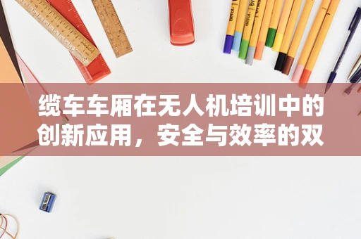 缆车车厢在无人机培训中的创新应用，安全与效率的双重挑战？