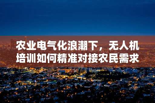 农业电气化浪潮下，无人机培训如何精准对接农民需求？