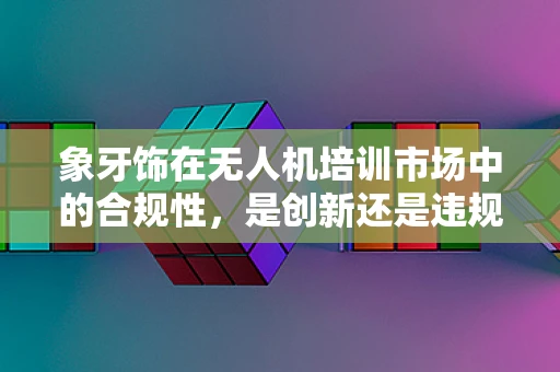 象牙饰在无人机培训市场中的合规性，是创新还是违规的边缘？