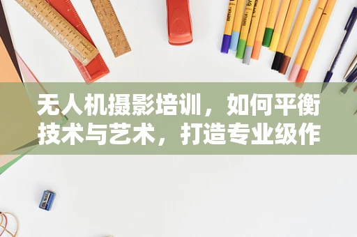 无人机摄影培训，如何平衡技术与艺术，打造专业级作品？